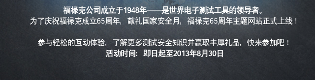 福禄克公司成立于1948年——是世界电子测试工具的领导者。为了庆祝福禄克成立65周年，献礼国家安全月，福禄克65周年主题网站正式上线！参与轻松的互动体验，了解更多测试安全知识并赢取丰厚礼品，快来参加吧！活动时间：即日起至2013年8月30日