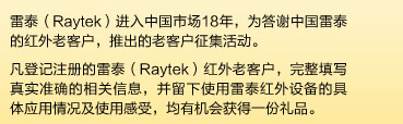 雷泰(Raytek)进入中国市场18年，为答谢中国雷泰的红外老客户，推出的老客户征集活动。凡登记注册的雷泰（Raytek）红外老客户，完整填写真实准确的相关信息，并留下使用雷泰红外设备的具体应用情况及使用感受，均有机会获得一份礼品