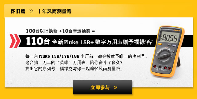 怀旧篇 > 十年风雨测量路 - 100台以旧换新 +10台幸运抽奖 = 110台全新Fluke 15B+ 数字万用表赠予福禄"客"每一台Fluke 15B/17B/18B出厂前，都会被赋予唯一的序列号。这台独一无二的“英雄”万用表，陪你奋斗了多久？找出它的序列号，福禄克与你一起追忆风雨测量路。立即参与 »